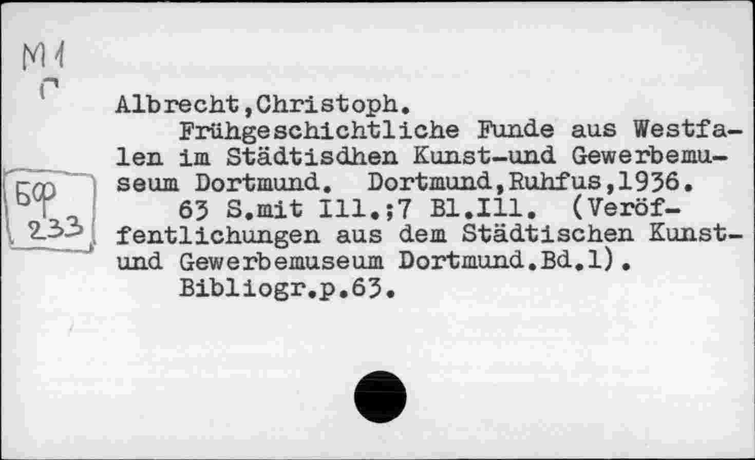 ﻿
Albrecht »Christoph.
Frühgeschichtliche Funde aus Westfalen. im Städtisdhen Kunst-und Gewerbemuseum Dortmund. Dortmund,Ruhfus,1936.
63 S.mit Ill.;7 Bl.Ill. (Veröffentlichungen aus dem Städtischen Kunst-und Gewerbemuseum Dortmund.Bd.l).
Bibliogr.p.63.